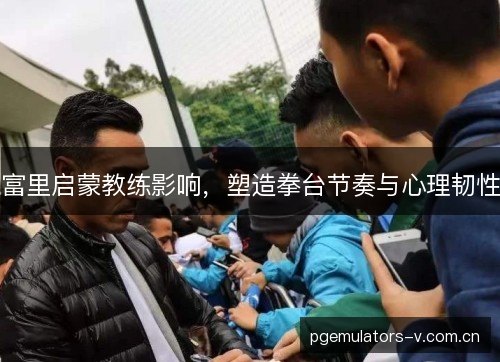富里启蒙教练影响，塑造拳台节奏与心理韧性